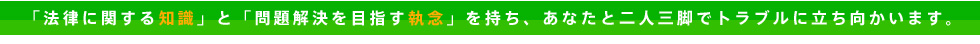法律に関する知識と問題解決を目指す執念を持ちトラブルに立ち向かいます。